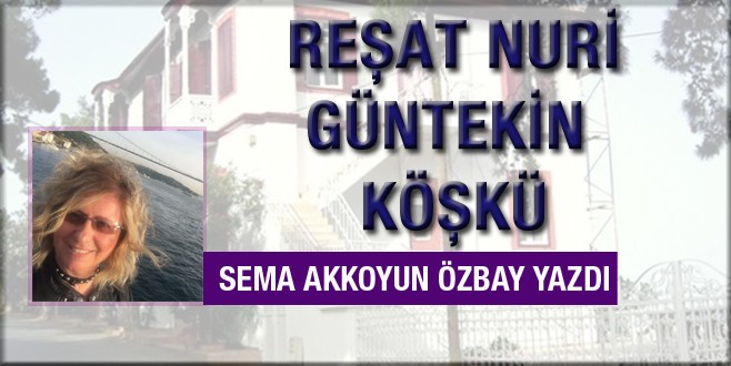 Sema Akkoyun Özbay Reşat Nuri Güntekin köşkünü yazdı