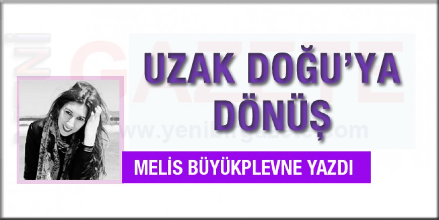 Melis Büyükplevne yazdı; Uzak Doğu'ya Dönüş!
