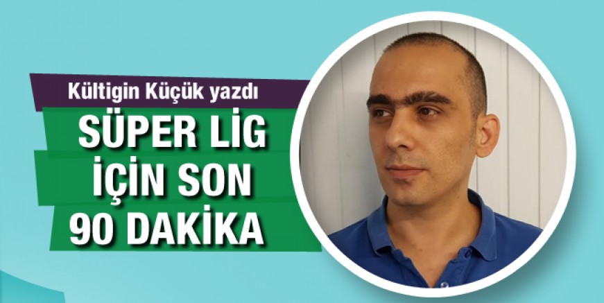 Kültigin Küçük yazdı; Süper Lig için son 90 dakika